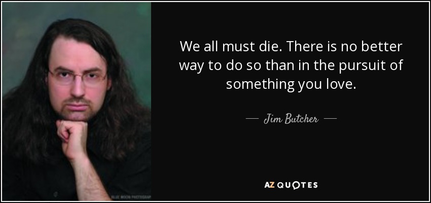 We all must die. There is no better way to do so than in the pursuit of something you love. - Jim Butcher