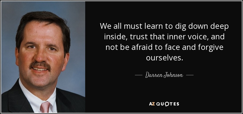 We all must learn to dig down deep inside, trust that inner voice, and not be afraid to face and forgive ourselves. - Darren Johnson