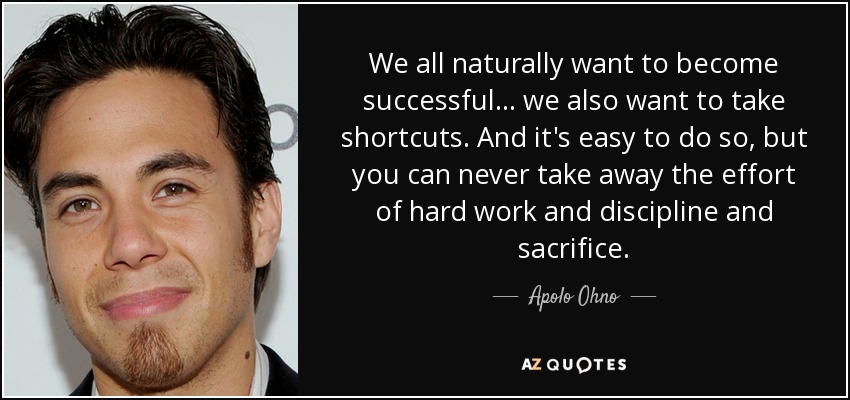 We all naturally want to become successful... we also want to take shortcuts. And it's easy to do so, but you can never take away the effort of hard work and discipline and sacrifice. - Apolo Ohno