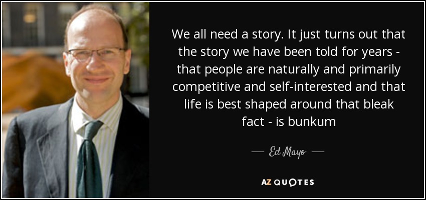 We all need a story. It just turns out that the story we have been told for years - that people are naturally and primarily competitive and self-interested and that life is best shaped around that bleak fact - is bunkum - Ed Mayo