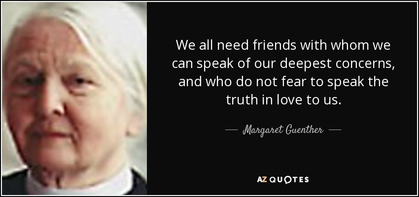 We all need friends with whom we can speak of our deepest concerns, and who do not fear to speak the truth in love to us. - Margaret Guenther