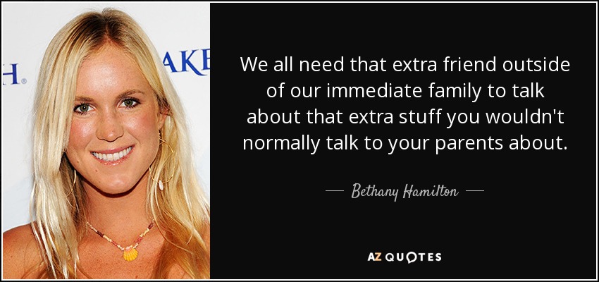 We all need that extra friend outside of our immediate family to talk about that extra stuff you wouldn't normally talk to your parents about. - Bethany Hamilton