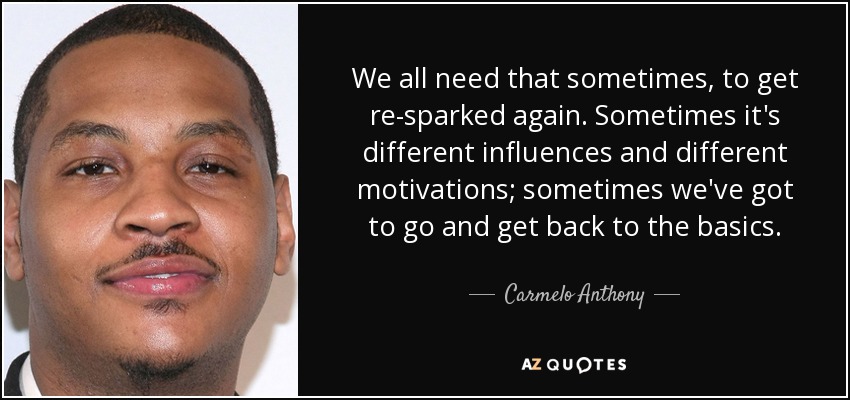 We all need that sometimes, to get re-sparked again. Sometimes it's different influences and different motivations; sometimes we've got to go and get back to the basics. - Carmelo Anthony