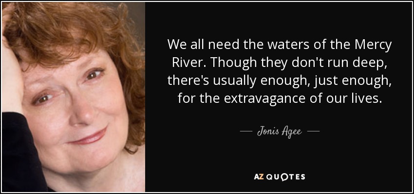 We all need the waters of the Mercy River. Though they don't run deep, there's usually enough, just enough, for the extravagance of our lives. - Jonis Agee