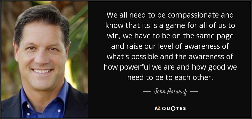 We all need to be compassionate and know that its is a game for all of us to win, we have to be on the same page and raise our level of awareness of what's possible and the awareness of how powerful we are and how good we need to be to each other. - John Assaraf
