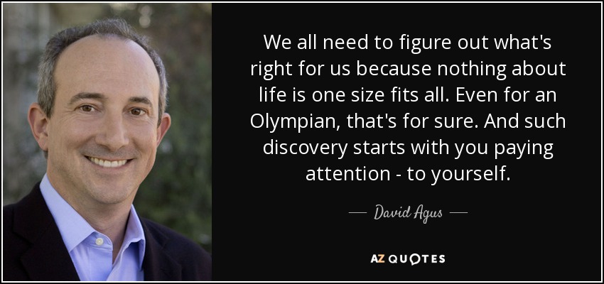 We all need to figure out what's right for us because nothing about life is one size fits all. Even for an Olympian, that's for sure. And such discovery starts with you paying attention - to yourself. - David Agus