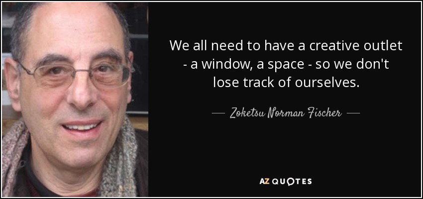 We all need to have a creative outlet - a window, a space - so we don't lose track of ourselves. - Zoketsu Norman Fischer