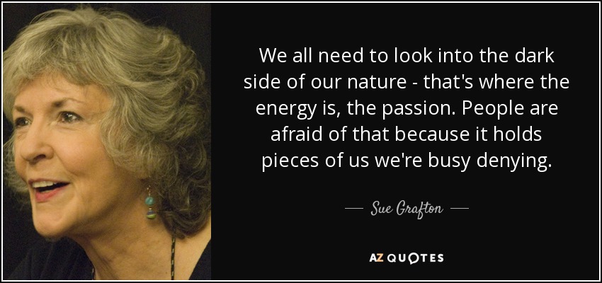 We all need to look into the dark side of our nature - that's where the energy is, the passion. People are afraid of that because it holds pieces of us we're busy denying. - Sue Grafton