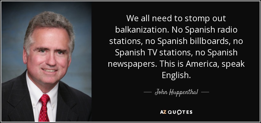 We all need to stomp out balkanization. No Spanish radio stations, no Spanish billboards, no Spanish TV stations, no Spanish newspapers. This is America, speak English. - John Huppenthal