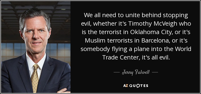We all need to unite behind stopping evil, whether it's Timothy McVeigh who is the terrorist in Oklahoma City, or it's Muslim terrorists in Barcelona, or it's somebody flying a plane into the World Trade Center, it's all evil. - Jerry Falwell, Jr.