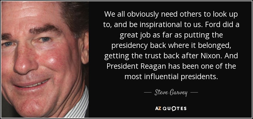 We all obviously need others to look up to, and be inspirational to us. Ford did a great job as far as putting the presidency back where it belonged, getting the trust back after Nixon. And President Reagan has been one of the most influential presidents. - Steve Garvey