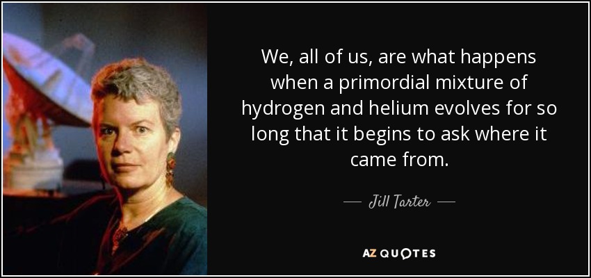 We, all of us, are what happens when a primordial mixture of hydrogen and helium evolves for so long that it begins to ask where it came from. - Jill Tarter