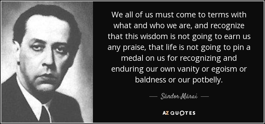 We all of us must come to terms with what and who we are, and recognize that this wisdom is not going to earn us any praise, that life is not going to pin a medal on us for recognizing and enduring our own vanity or egoism or baldness or our potbelly. - Sándor Márai