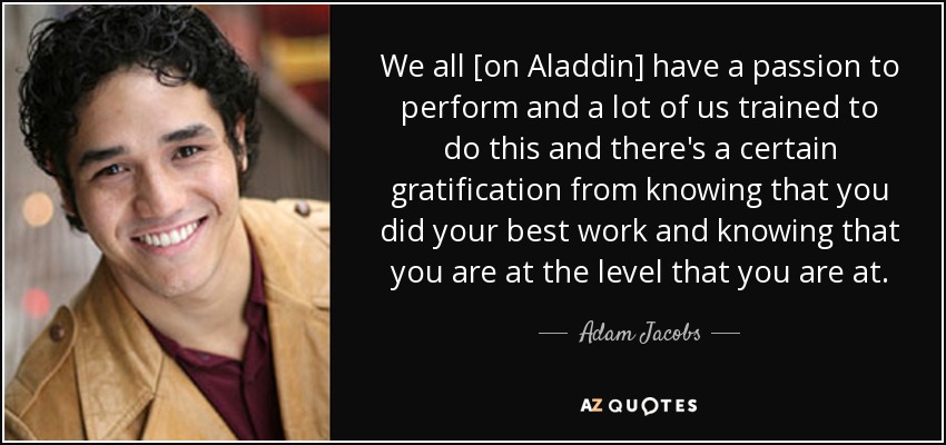 We all [on Aladdin] have a passion to perform and a lot of us trained to do this and there's a certain gratification from knowing that you did your best work and knowing that you are at the level that you are at. - Adam Jacobs