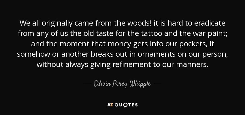 We all originally came from the woods! it is hard to eradicate from any of us the old taste for the tattoo and the war-paint; and the moment that money gets into our pockets, it somehow or another breaks out in ornaments on our person, without always giving refinement to our manners. - Edwin Percy Whipple