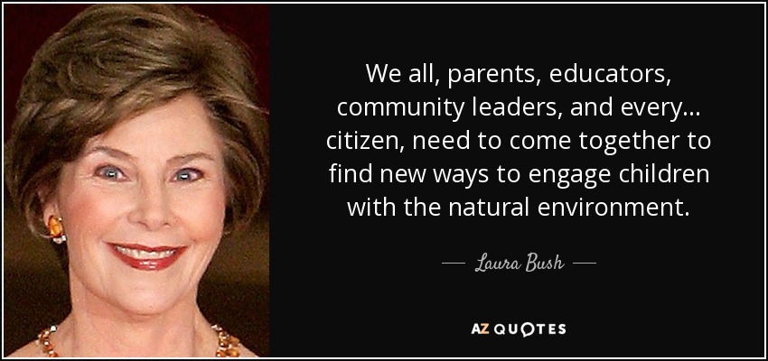 We all, parents, educators, community leaders, and every... citizen, need to come together to find new ways to engage children with the natural environment. - Laura Bush