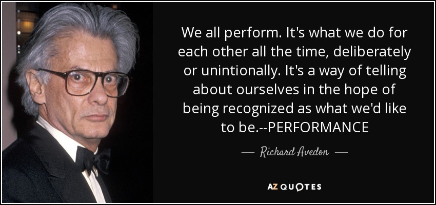We all perform. It's what we do for each other all the time, deliberately or unintionally. It's a way of telling about ourselves in the hope of being recognized as what we'd like to be.--PERFORMANCE - Richard Avedon