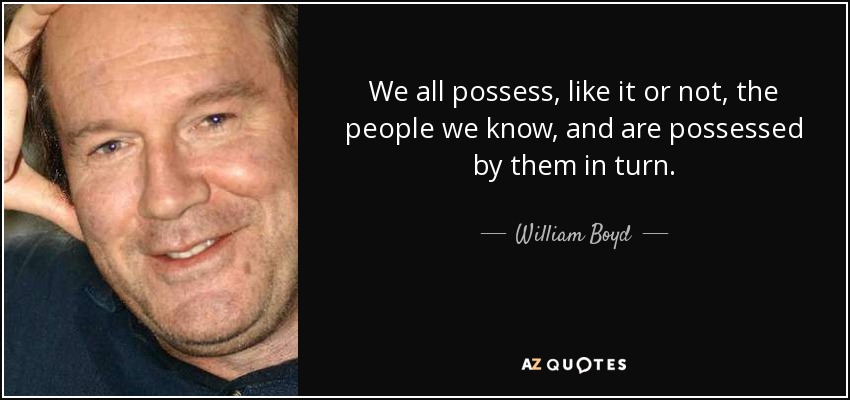 We all possess, like it or not, the people we know, and are possessed by them in turn. - William Boyd