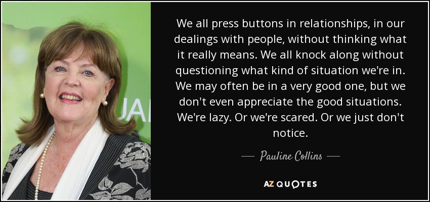 We all press buttons in relationships, in our dealings with people, without thinking what it really means. We all knock along without questioning what kind of situation we're in. We may often be in a very good one, but we don't even appreciate the good situations. We're lazy. Or we're scared. Or we just don't notice. - Pauline Collins