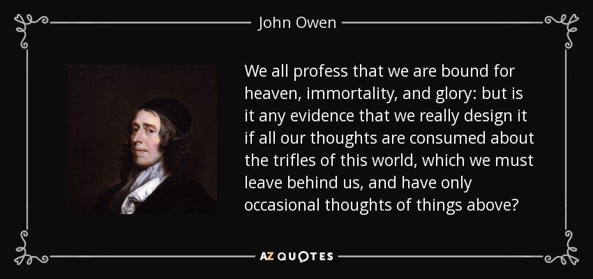 We all profess that we are bound for heaven, immortality, and glory: but is it any evidence that we really design it if all our thoughts are consumed about the trifles of this world, which we must leave behind us, and have only occasional thoughts of things above? - John Owen