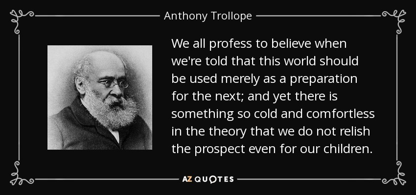 We all profess to believe when we're told that this world should be used merely as a preparation for the next; and yet there is something so cold and comfortless in the theory that we do not relish the prospect even for our children. - Anthony Trollope