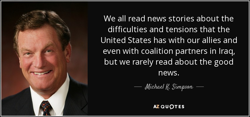 We all read news stories about the difficulties and tensions that the United States has with our allies and even with coalition partners in Iraq, but we rarely read about the good news. - Michael K. Simpson