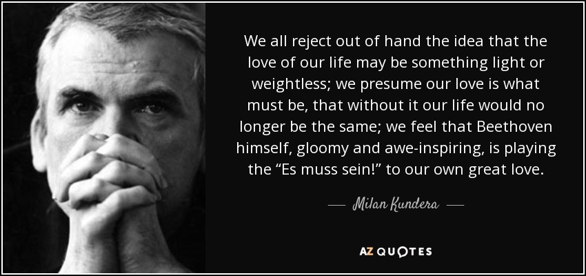 We all reject out of hand the idea that the love of our life may be something light or weightless; we presume our love is what must be, that without it our life would no longer be the same; we feel that Beethoven himself, gloomy and awe-inspiring, is playing the “Es muss sein!” to our own great love. - Milan Kundera