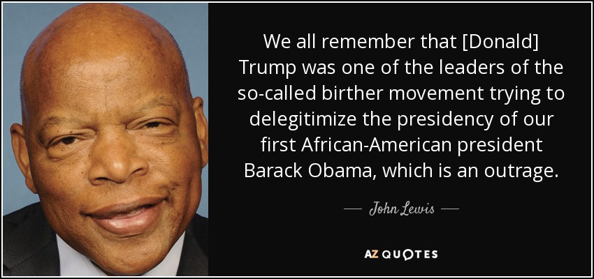 We all remember that [Donald] Trump was one of the leaders of the so-called birther movement trying to delegitimize the presidency of our first African-American president Barack Obama, which is an outrage. - John Lewis