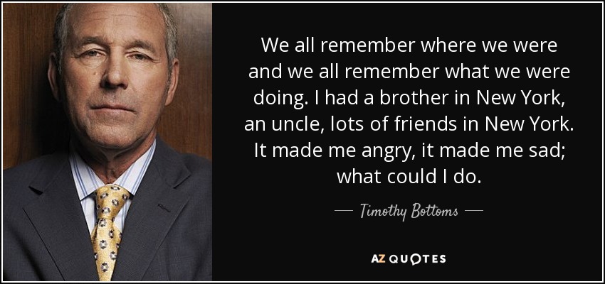 We all remember where we were and we all remember what we were doing. I had a brother in New York, an uncle, lots of friends in New York. It made me angry, it made me sad; what could I do. - Timothy Bottoms