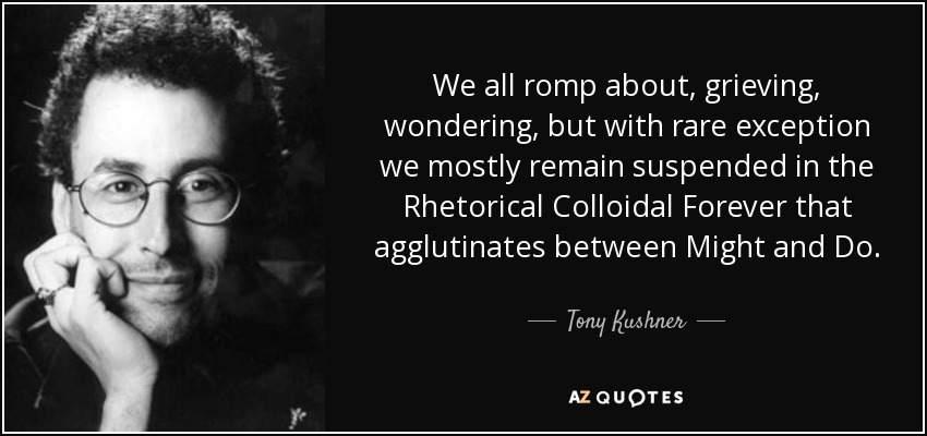 We all romp about, grieving, wondering, but with rare exception we mostly remain suspended in the Rhetorical Colloidal Forever that agglutinates between Might and Do. - Tony Kushner