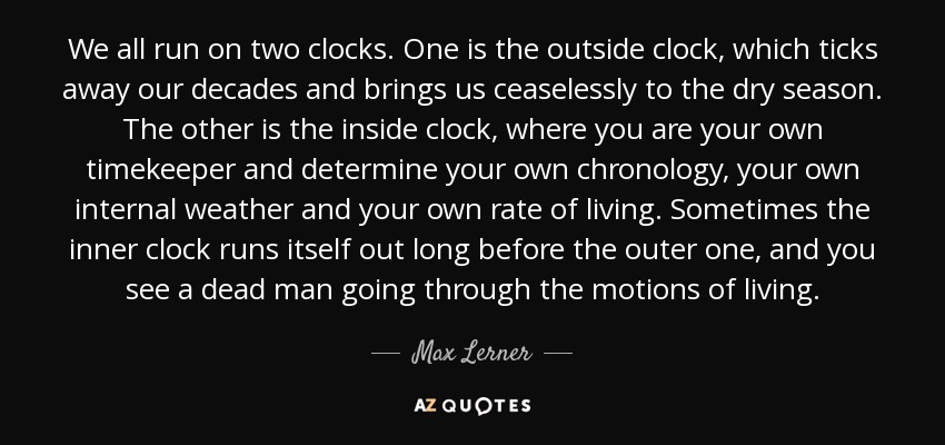 We all run on two clocks. One is the outside clock, which ticks away our decades and brings us ceaselessly to the dry season. The other is the inside clock, where you are your own timekeeper and determine your own chronology, your own internal weather and your own rate of living. Sometimes the inner clock runs itself out long before the outer one, and you see a dead man going through the motions of living. - Max Lerner