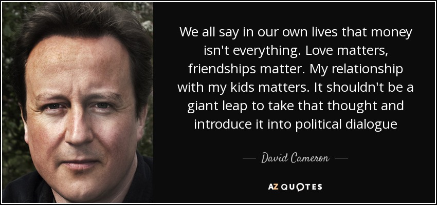 We all say in our own lives that money isn't everything. Love matters, friendships matter. My relationship with my kids matters. It shouldn't be a giant leap to take that thought and introduce it into political dialogue - David Cameron