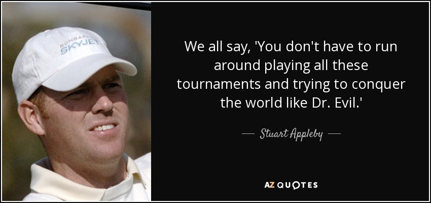 We all say, 'You don't have to run around playing all these tournaments and trying to conquer the world like Dr. Evil.' - Stuart Appleby
