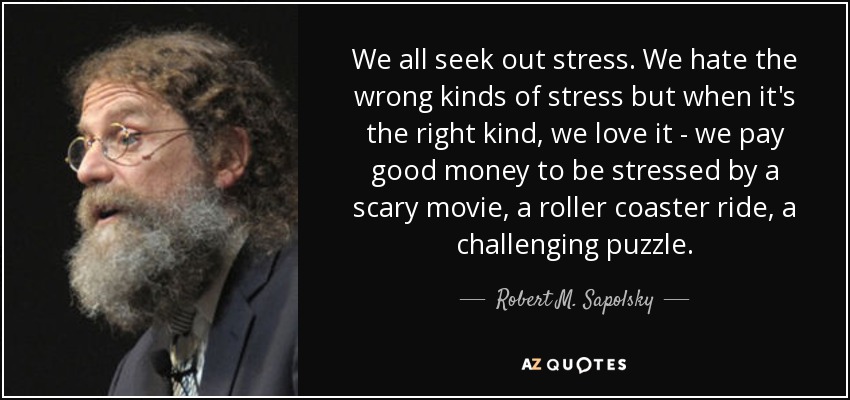 We all seek out stress. We hate the wrong kinds of stress but when it's the right kind, we love it - we pay good money to be stressed by a scary movie, a roller coaster ride, a challenging puzzle. - Robert M. Sapolsky