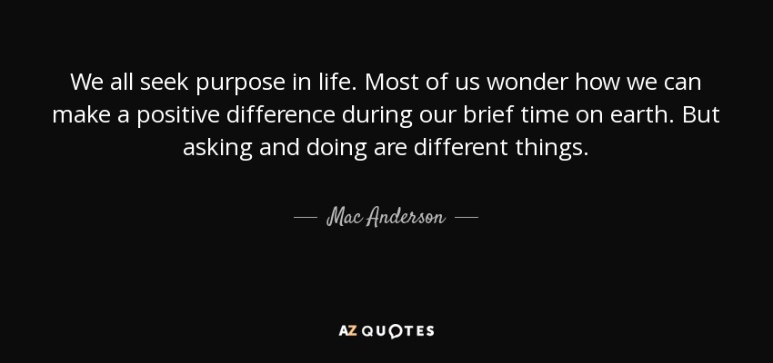 We all seek purpose in life. Most of us wonder how we can make a positive difference during our brief time on earth. But asking and doing are different things. - Mac Anderson