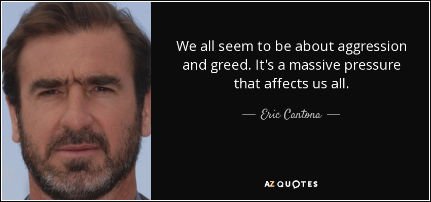We all seem to be about aggression and greed. It's a massive pressure that affects us all. - Eric Cantona
