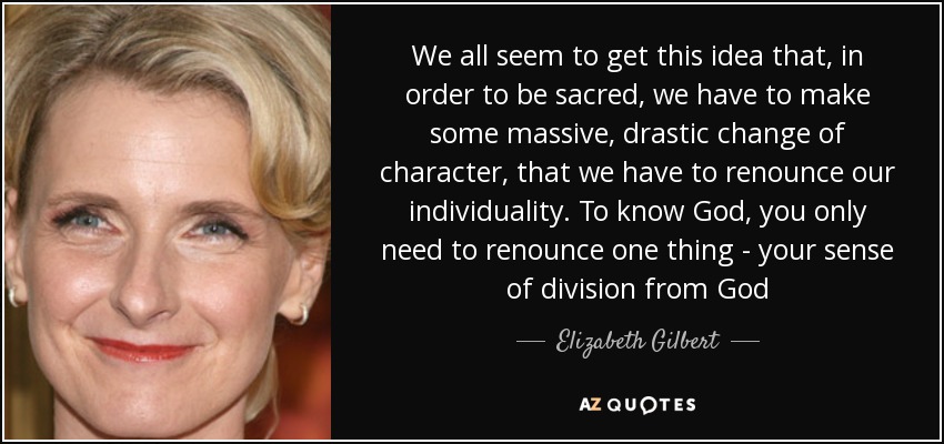 We all seem to get this idea that, in order to be sacred, we have to make some massive, drastic change of character, that we have to renounce our individuality. To know God, you only need to renounce one thing - your sense of division from God - Elizabeth Gilbert