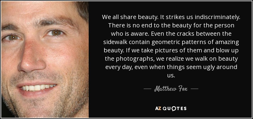 We all share beauty. It strikes us indiscriminately. There is no end to the beauty for the person who is aware. Even the cracks between the sidewalk contain geometric patterns of amazing beauty. If we take pictures of them and blow up the photographs, we realize we walk on beauty every day, even when things seem ugly around us. - Matthew Fox