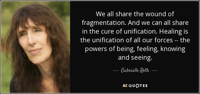 We all share the wound of fragmentation. And we can all share in the cure of unification. Healing is the unification of all our forces -- the powers of being, feeling, knowing and seeing. - Gabrielle Roth