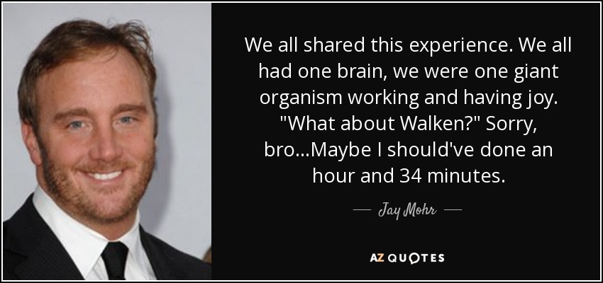 We all shared this experience. We all had one brain, we were one giant organism working and having joy. 