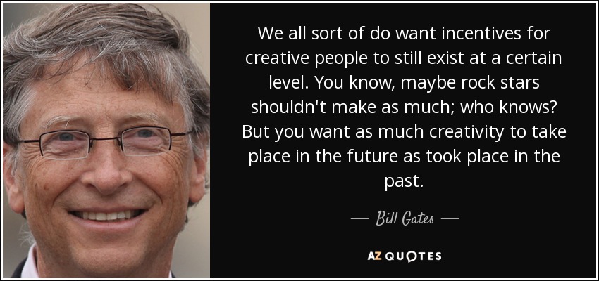 We all sort of do want incentives for creative people to still exist at a certain level. You know, maybe rock stars shouldn't make as much; who knows? But you want as much creativity to take place in the future as took place in the past. - Bill Gates