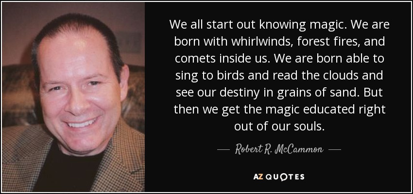 We all start out knowing magic. We are born with whirlwinds, forest fires, and comets inside us. We are born able to sing to birds and read the clouds and see our destiny in grains of sand. But then we get the magic educated right out of our souls. - Robert R. McCammon