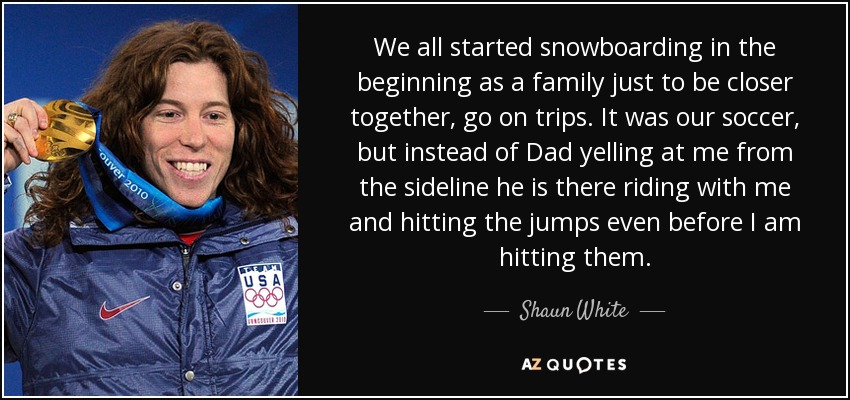 We all started snowboarding in the beginning as a family just to be closer together, go on trips. It was our soccer, but instead of Dad yelling at me from the sideline he is there riding with me and hitting the jumps even before I am hitting them. - Shaun White