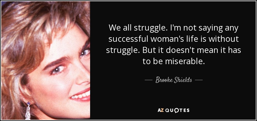 We all struggle. I'm not saying any successful woman's life is without struggle. But it doesn't mean it has to be miserable. - Brooke Shields