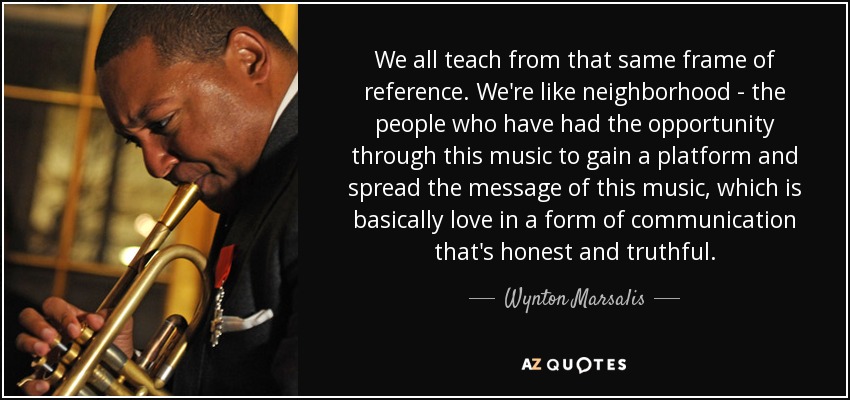 We all teach from that same frame of reference. We're like neighborhood - the people who have had the opportunity through this music to gain a platform and spread the message of this music, which is basically love in a form of communication that's honest and truthful. - Wynton Marsalis