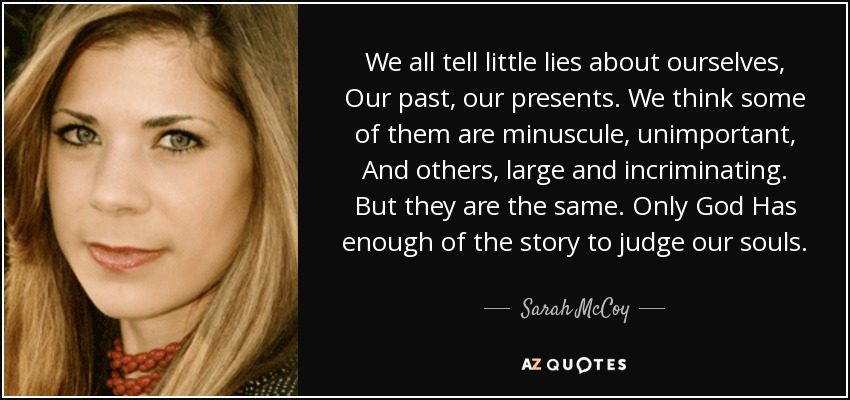 We all tell little lies about ourselves, Our past, our presents. We think some of them are minuscule, unimportant, And others, large and incriminating. But they are the same. Only God Has enough of the story to judge our souls. - Sarah McCoy