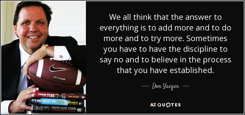 We all think that the answer to everything is to add more and to do more and to try more. Sometimes you have to have the discipline to say no and to believe in the process that you have established. - Don Yaeger