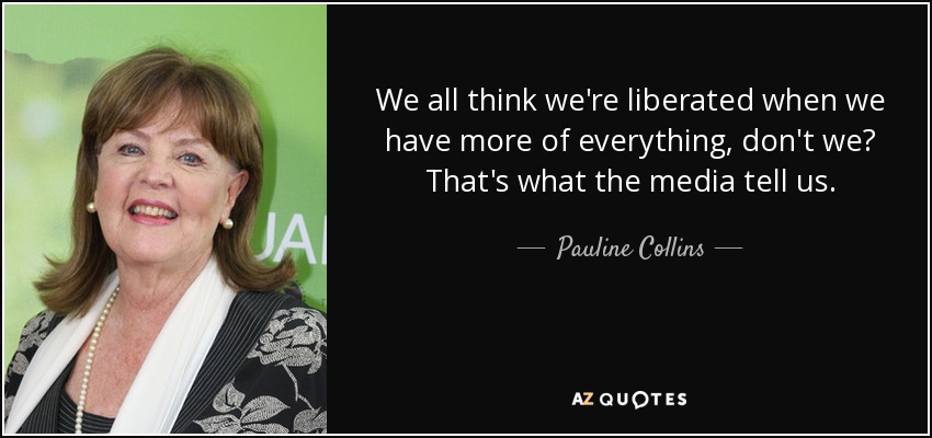 We all think we're liberated when we have more of everything, don't we? That's what the media tell us. - Pauline Collins