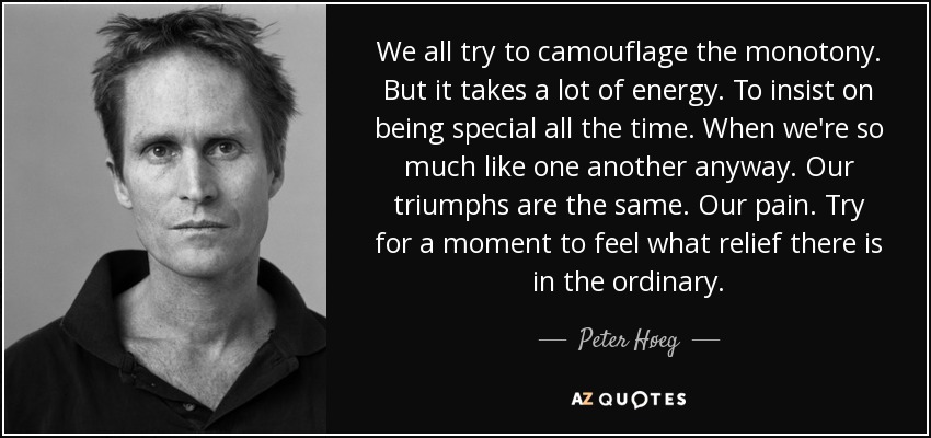 We all try to camouflage the monotony. But it takes a lot of energy. To insist on being special all the time. When we're so much like one another anyway. Our triumphs are the same. Our pain. Try for a moment to feel what relief there is in the ordinary. - Peter Høeg
