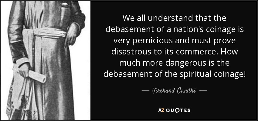 We all understand that the debasement of a nation's coinage is very pernicious and must prove disastrous to its commerce. How much more dangerous is the debasement of the spiritual coinage! - Virchand Gandhi